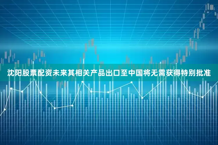 沈阳股票配资未来其相关产品出口至中国将无需获得特别批准