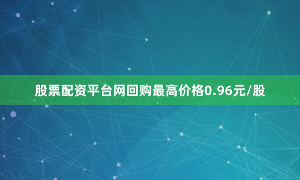 股票配资平台网回购最高价格0.96元/股