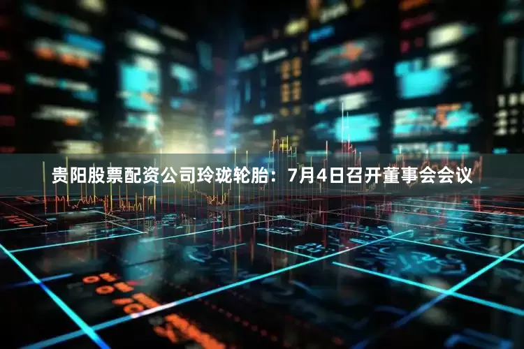 贵阳股票配资公司玲珑轮胎：7月4日召开董事会会议