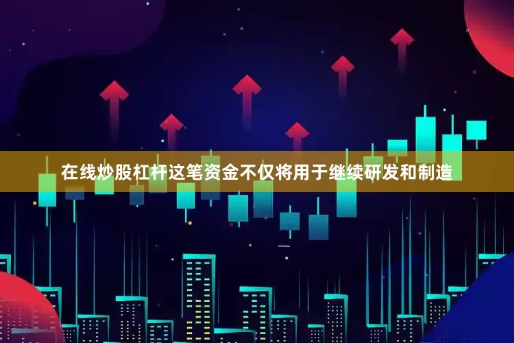 在线炒股杠杆这笔资金不仅将用于继续研发和制造