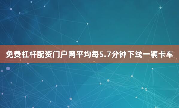 免费杠杆配资门户网平均每5.7分钟下线一辆卡车