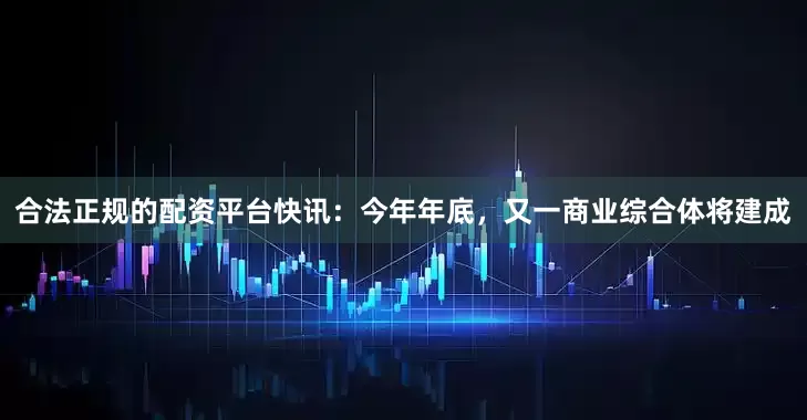 合法正规的配资平台快讯：今年年底，又一商业综合体将建成
