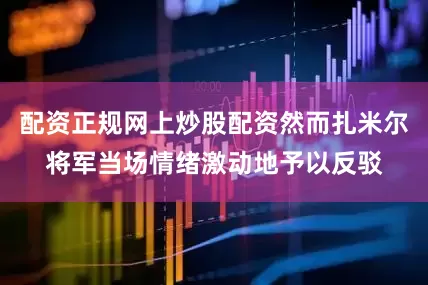 配资正规网上炒股配资然而扎米尔将军当场情绪激动地予以反驳
