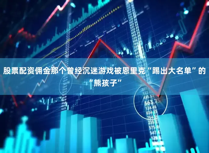 股票配资佣金那个曾经沉迷游戏被恩里克“踢出大名单”的“熊孩子”