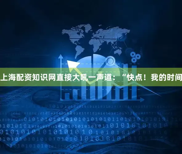 上海配资知识网直接大吼一声道：“快点！我的时间