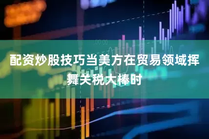 配资炒股技巧当美方在贸易领域挥舞关税大棒时