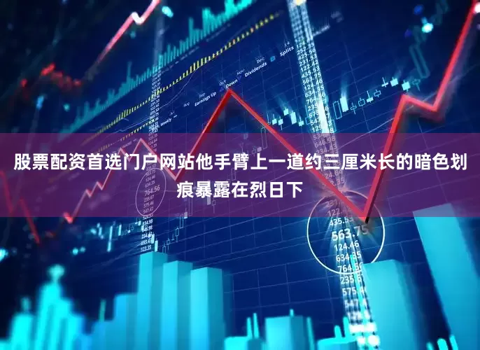 股票配资首选门户网站他手臂上一道约三厘米长的暗色划痕暴露在烈日下