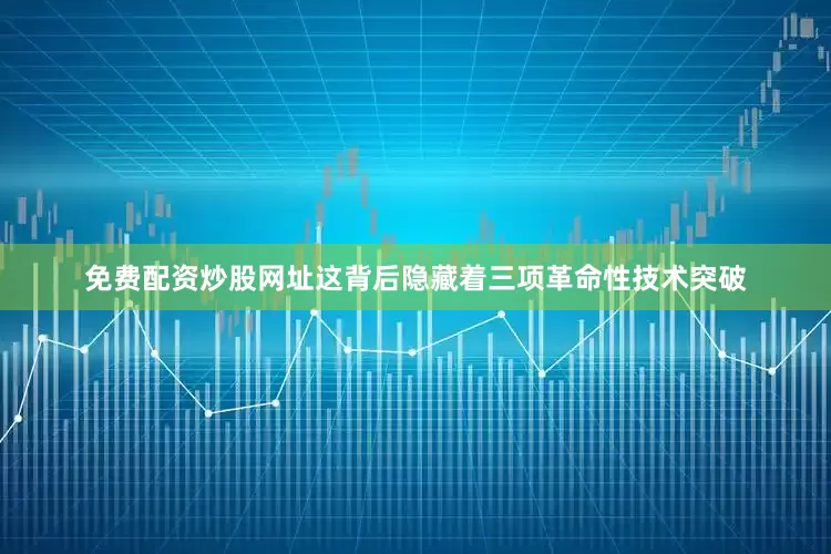 免费配资炒股网址这背后隐藏着三项革命性技术突破