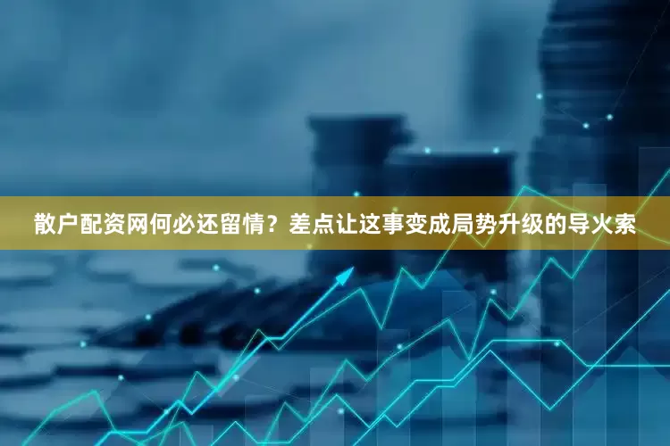 散户配资网何必还留情？差点让这事变成局势升级的导火索