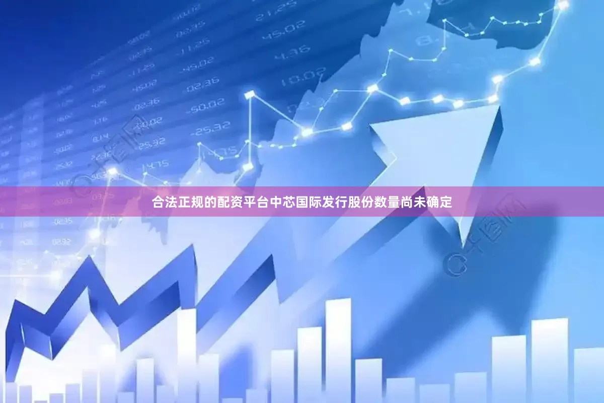 合法正规的配资平台中芯国际发行股份数量尚未确定