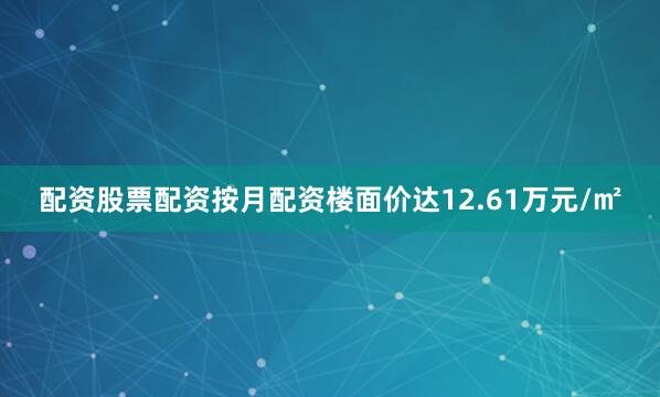 配资股票配资按月配资楼面价达12.61万元/㎡